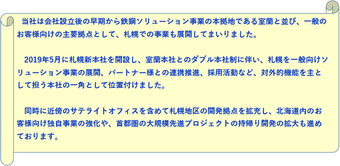 当社は会社設立後の早期から鉄鋼ソリューション事業の本拠地である室蘭と並び、一般のお客様向けの主要拠点として、札幌での事業も展開してまいりました。