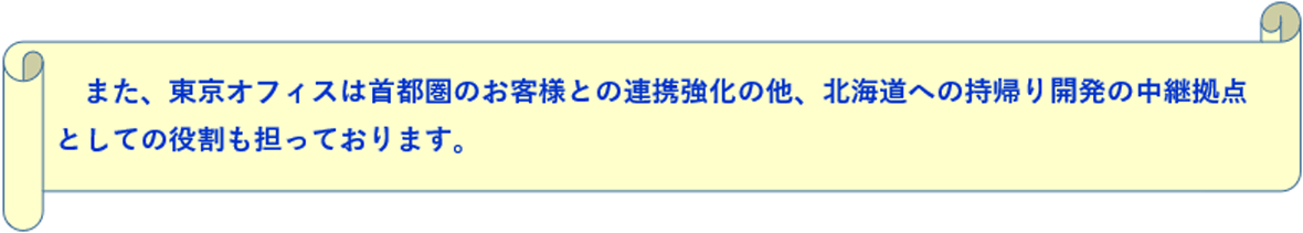 また、東京オフィスは首都圏のお客様との連携強化の他、北海道への持帰り開発の中継拠点としての役割も担っております。